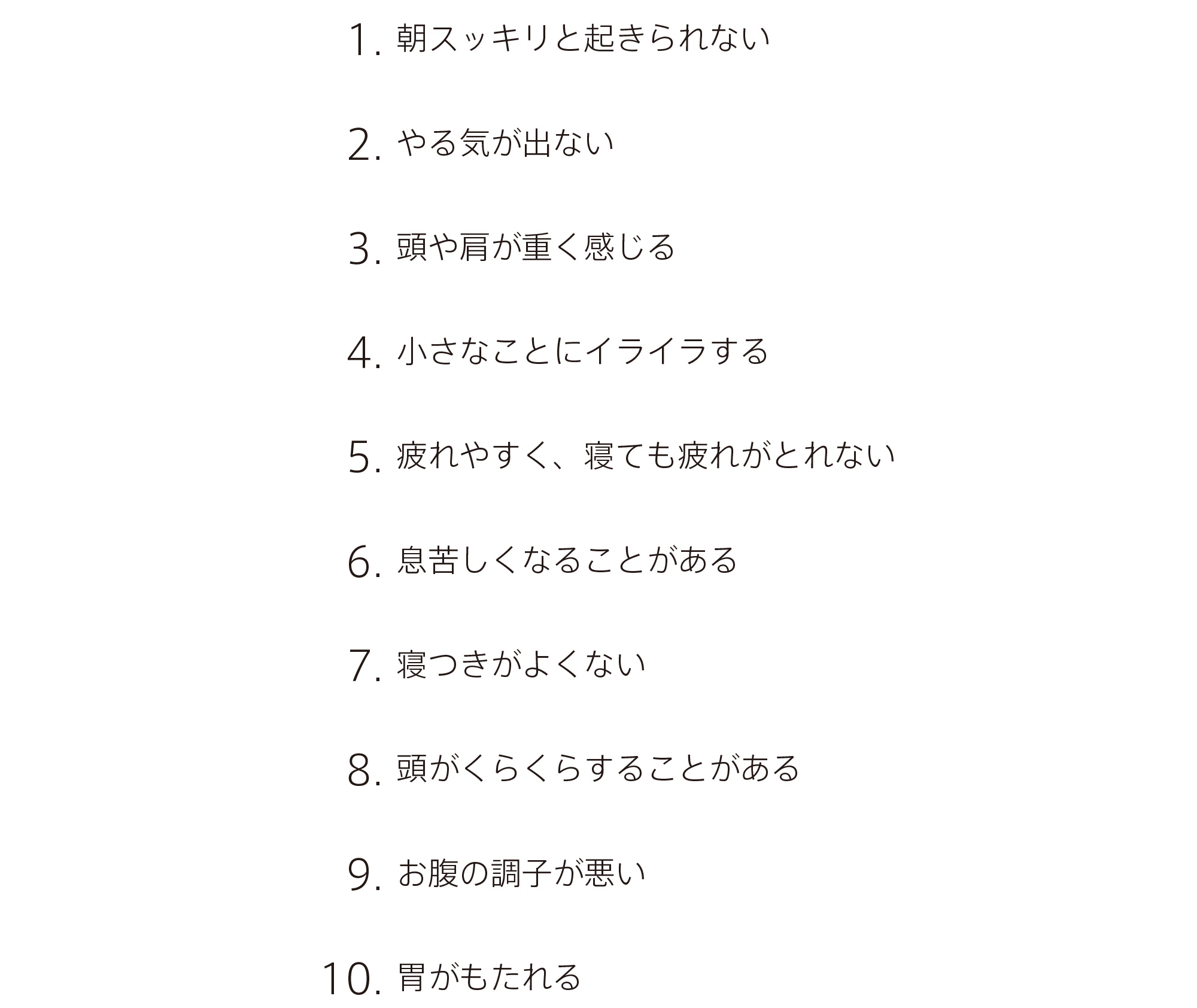 
		1.  朝スッキリと起きられない
		2.  やる気が出ない
		3.  頭や肩が重く感じる
		4.  小さなことにイライラする
		5.  疲れやすく、寝ても疲れがとれない
		6.  息苦しくなることがある
		7.  寝つきがよくない
		8.  頭がくらくらすることがある
		9.  お腹の調子が悪い
		10. 胃がもたれる