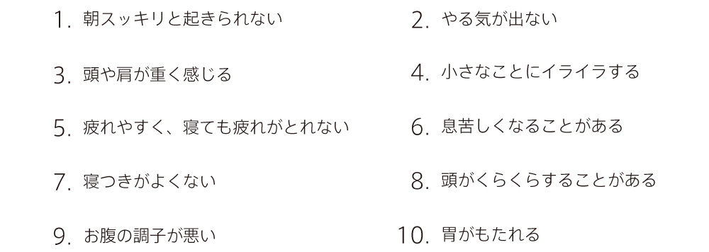 
		1.  朝スッキリと起きられない
		2.  やる気が出ない
		3.  頭や肩が重く感じる
		4.  小さなことにイライラする
		5.  疲れやすく、寝ても疲れがとれない
		6.  息苦しくなることがある
		7.  寝つきがよくない
		8.  頭がくらくらすることがある
		9.  お腹の調子が悪い
		10. 胃がもたれる