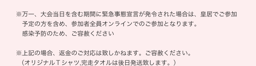 ※万一、大会当日を含む期間に緊急事態宣言が発令された場合は、皇居でご参加予定の方を含め、参加者全員オンラインでのご参加となります。
　感染予防のため、ご容赦ください ※上記の場合、返金のご対応は致しかねます。ご容赦ください。（オリジナルＴシャツ,完走タオルは後日発送致します。）