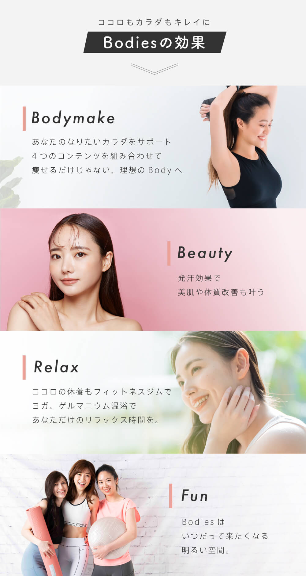 Bodiesの効果・Bodymake:あなたのなりたいカラダをサポート
4つのコンテンツを組み合わせて痩せるだけじゃない、理想のBodyへ・Beauty:発汗効果で美肌や体質改善も叶う・Relax:ココロの休養もフィットネスジムで
ヨガ、ゲルマニウム温浴であなただけのリラックス時間を。・Fun:Bodiesはいつだって来たくなる明るい空間。